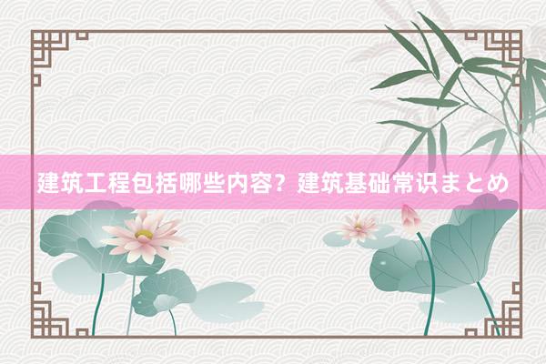 建筑工程包括哪些内容？建筑基础常识まとめ